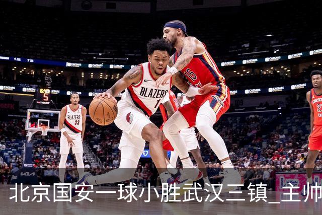 北京国安一球小胜武汉三镇 主帅：球员还需要做得更聪明一些