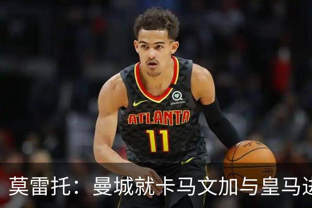 莫雷托：曼城就卡马文加与皇马进行了直接接触！穆帅不介意他离开